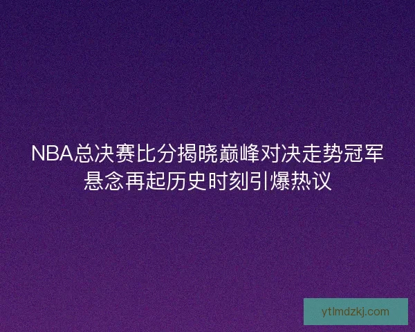NBA总决赛比分揭晓巅峰对决走势冠军悬念再起历史时刻引爆热议