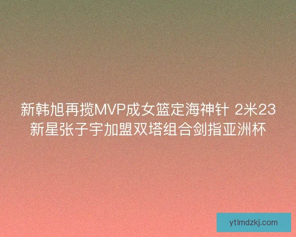 新韩旭再揽MVP成女篮定海神针 2米23新星张子宇加盟双塔组合剑指亚洲杯