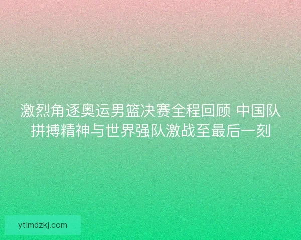 激烈角逐奥运男篮决赛全程回顾 中国队拼搏精神与世界强队激战至最后一刻 激烈角逐奥运男篮决赛全程回顾 中国队拼搏精神与世界强队激战至最后一刻