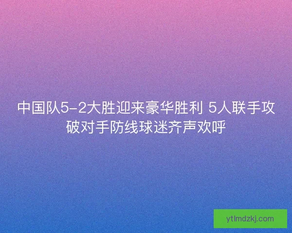 中国队5-2大胜迎来豪华胜利 5人联手攻破对手防线球迷齐声欢呼 中国队5-2大胜迎来豪华胜利 5人联手攻破对手防线球迷齐声欢呼