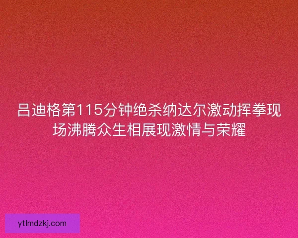 吕迪格第115分钟绝杀纳达尔激动挥拳现场沸腾众生相展现激情与荣耀 吕迪格第115分钟绝杀纳达尔激动挥拳现场沸腾众生相展现激情与荣耀