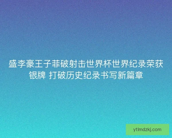 盛李豪王子菲破射击世界杯世界纪录荣获银牌 打破历史纪录书写新篇章