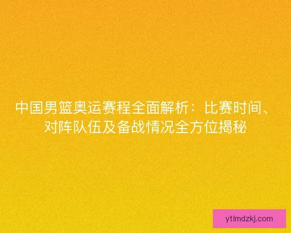 中国男篮奥运赛程全面解析：比赛时间、对阵队伍及备战情况全方位揭秘