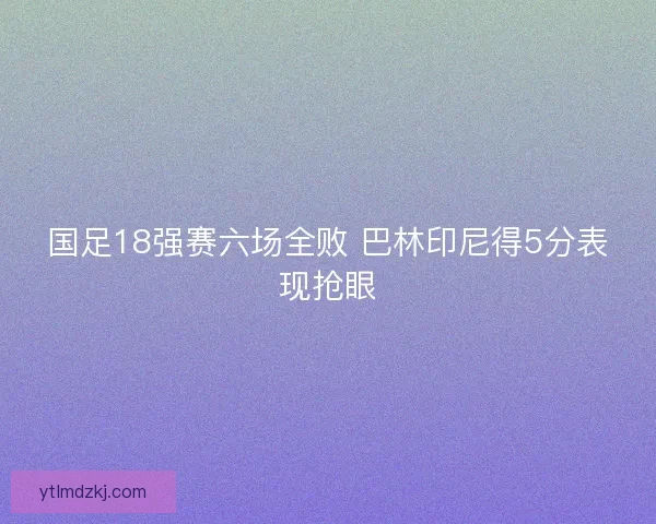 国足18强赛六场全败 巴林印尼得5分表现抢眼