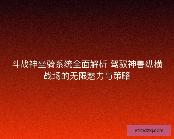 斗战神坐骑系统全面解析 驾驭神兽纵横战场的无限魅力与策略