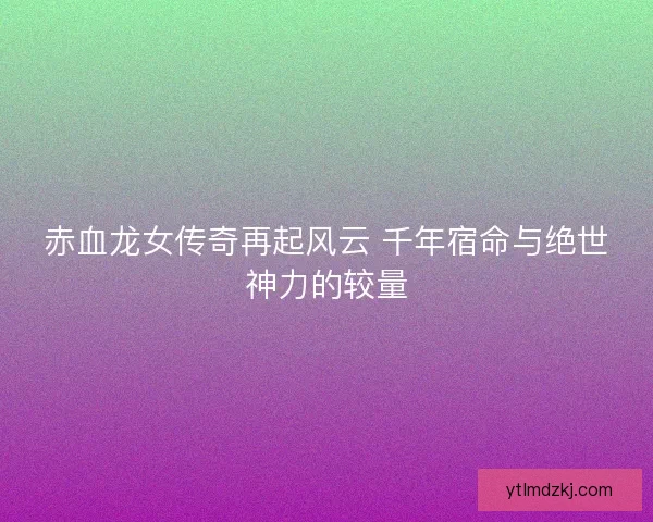 赤血龙女传奇再起风云 千年宿命与绝世神力的较量