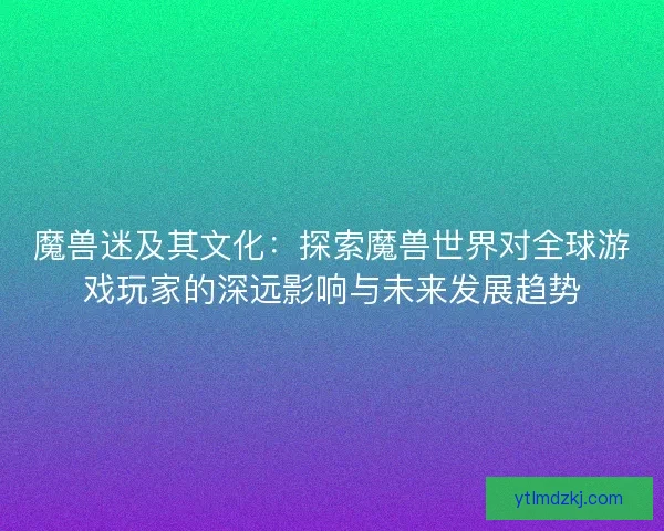 魔兽迷及其文化：探索魔兽世界对全球游戏玩家的深远影响与未来发展趋势