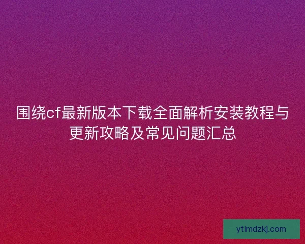 围绕cf最新版本下载全面解析安装教程与更新攻略及常见问题汇总