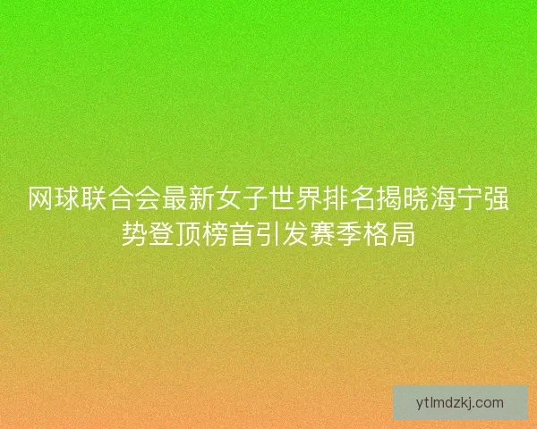 网球联合会最新女子世界排名揭晓海宁强势登顶榜首引发赛季格局