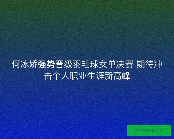 何冰娇强势晋级羽毛球女单决赛 期待冲击个人职业生涯新高峰