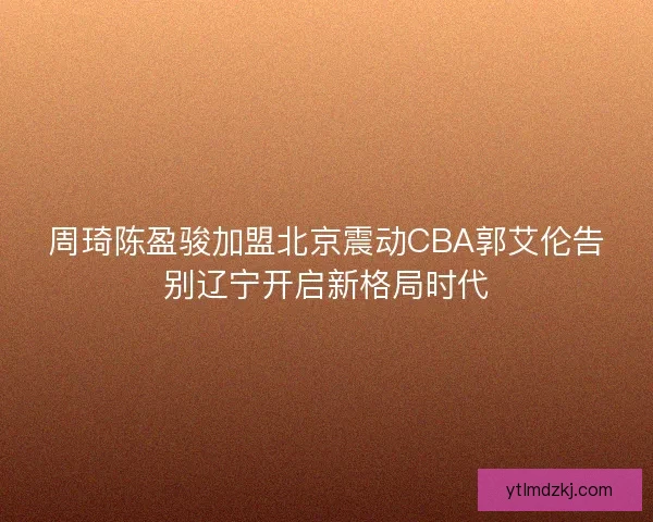 周琦陈盈骏加盟北京震动CBA郭艾伦告别辽宁开启新格局时代