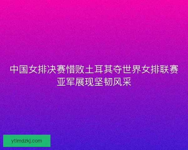 中国女排决赛惜败土耳其夺世界女排联赛亚军展现坚韧风采