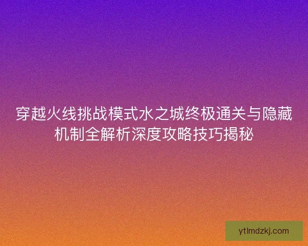 穿越火线挑战模式水之城终极通关与隐藏机制全解析深度攻略技巧揭秘 穿越火线挑战模式水之城终极通关与隐藏机制全解析深度攻略技巧揭秘