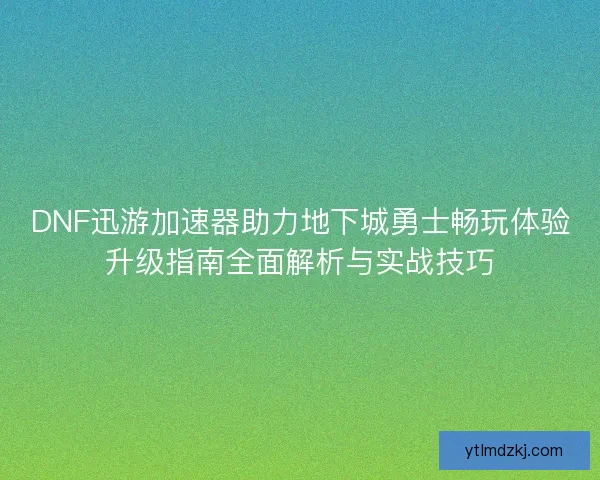 DNF迅游加速器助力地下城勇士畅玩体验升级指南全面解析与实战技巧