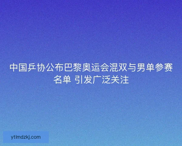 中国乒协公布巴黎奥运会混双与男单参赛名单 引发广泛关注