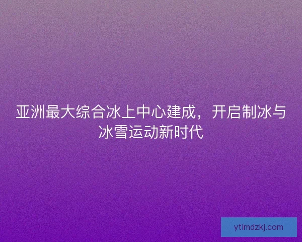 亚洲最大综合冰上中心建成,开启制冰与冰雪运动新时代 亚洲最大综合冰上中心建成,开启制冰与冰雪运动新时代