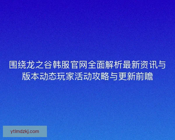 围绕龙之谷韩服官网全面解析最新资讯与版本动态玩家活动攻略与更新前瞻