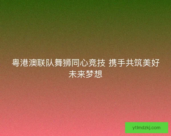 粤港澳联队舞狮同心竞技 携手共筑美好未来梦想