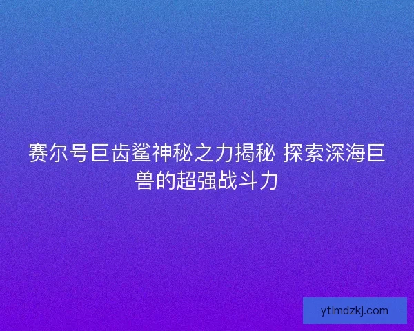 赛尔号巨齿鲨神秘之力揭秘 探索深海巨兽的超强战斗力