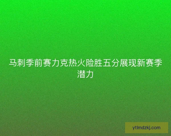 马刺季前赛力克热火险胜五分展现新赛季潜力