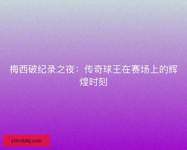 梅西破纪录之夜：传奇球王在赛场上的辉煌时刻