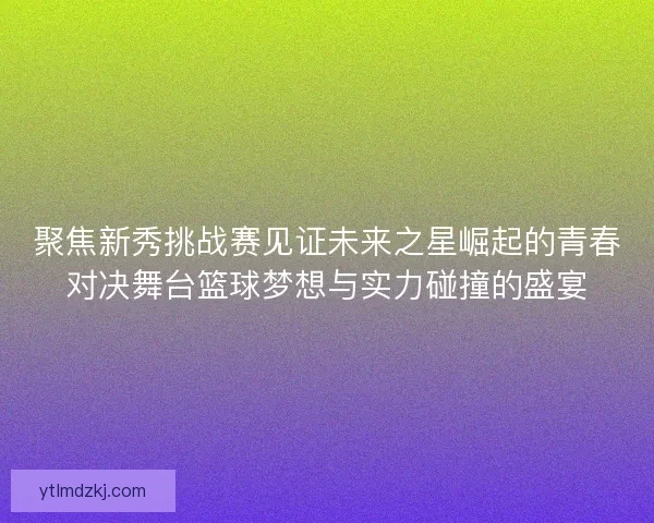 聚焦新秀挑战赛见证未来之星崛起的青春对决舞台篮球梦想与实力碰撞的盛宴