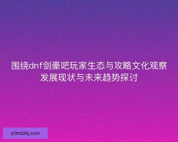 围绕dnf剑豪吧玩家生态与攻略文化观察发展现状与未来趋势探讨 围绕dnf剑豪吧玩家生态与攻略文化观察发展现状与未来趋势探讨
