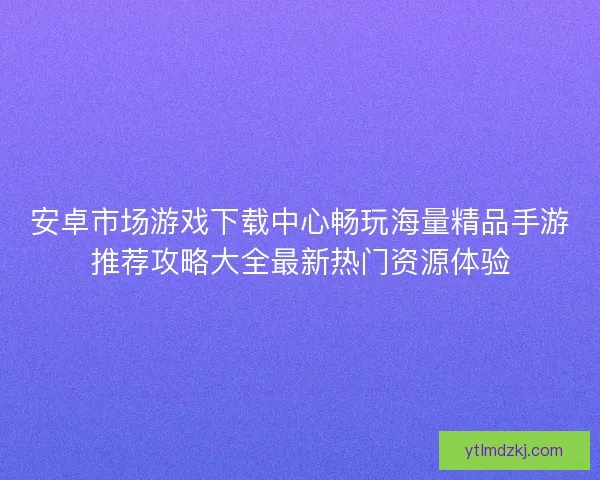 安卓市场游戏下载中心畅玩海量精品手游推荐攻略大全最新热门资源体验
