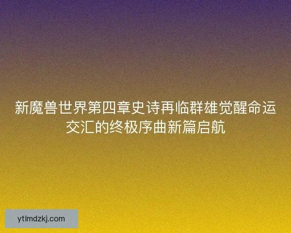 新魔兽世界第四章史诗再临群雄觉醒命运交汇的终极序曲新篇启航