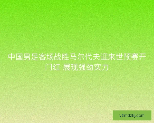 中国男足客场战胜马尔代夫迎来世预赛开门红 展现强劲实力 中国男足客场战胜马尔代夫迎来世预赛开门红 展现强劲实力