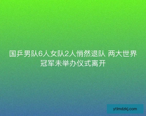 国乒男队6人女队2人悄然退队 两大世界冠军未举办仪式离开 国乒男队6人女队2人悄然退队 两大世界冠军未举办仪式离开