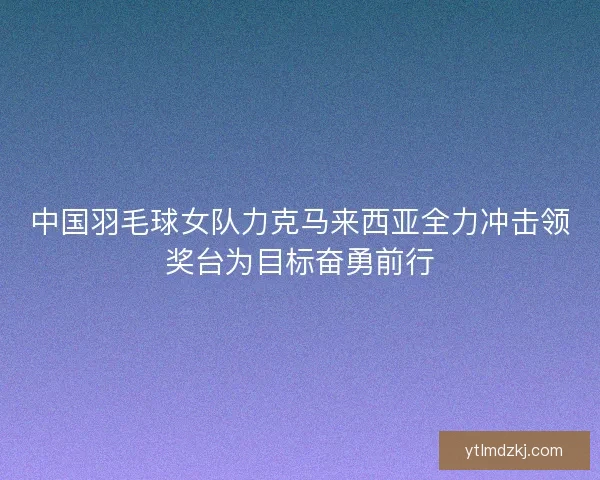 中国羽毛球女队力克马来西亚全力冲击领奖台为目标奋勇前行 中国羽毛球女队力克马来西亚全力冲击领奖台为目标奋勇前行
