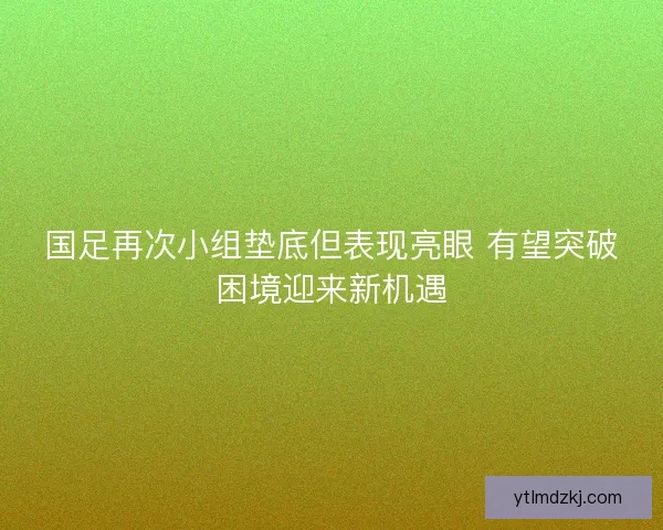 国足再次小组垫底但表现亮眼 有望突破困境迎来新机遇 国足再次小组垫底但表现亮眼 有望突破困境迎来新机遇