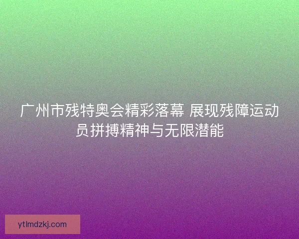 广州市残特奥会精彩落幕 展现残障运动员拼搏精神与无限潜能