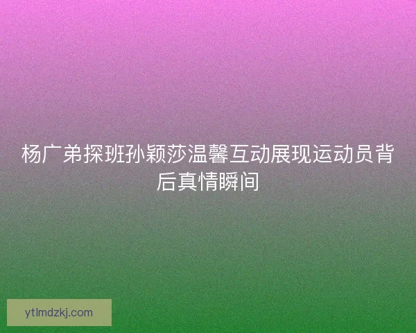 杨广弟探班孙颖莎温馨互动展现运动员背后真情瞬间