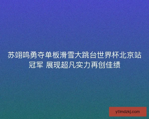 苏翊鸣勇夺单板滑雪大跳台世界杯北京站冠军 展现超凡实力再创佳绩