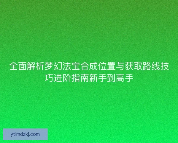 全面解析梦幻法宝合成位置与获取路线技巧进阶指南新手到高手