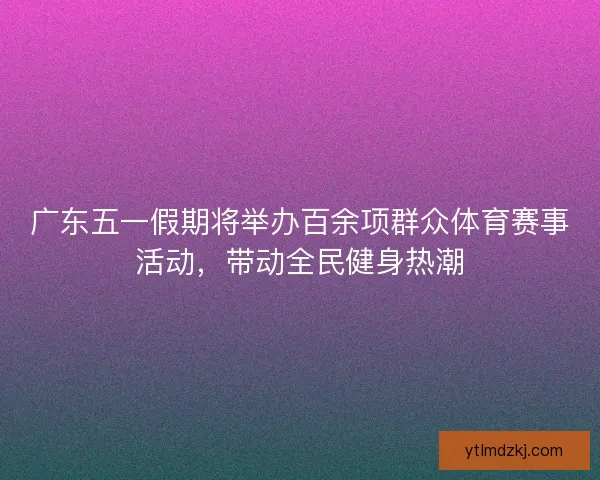 广东五一假期将举办百余项群众体育赛事活动，带动全民健身热潮