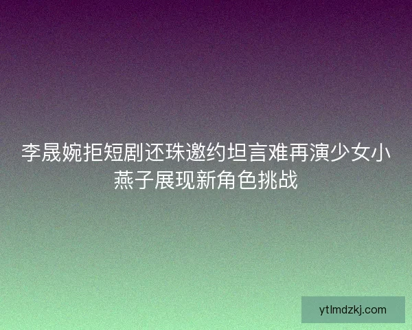 李晟婉拒短剧还珠邀约坦言难再演少女小燕子展现新角色挑战