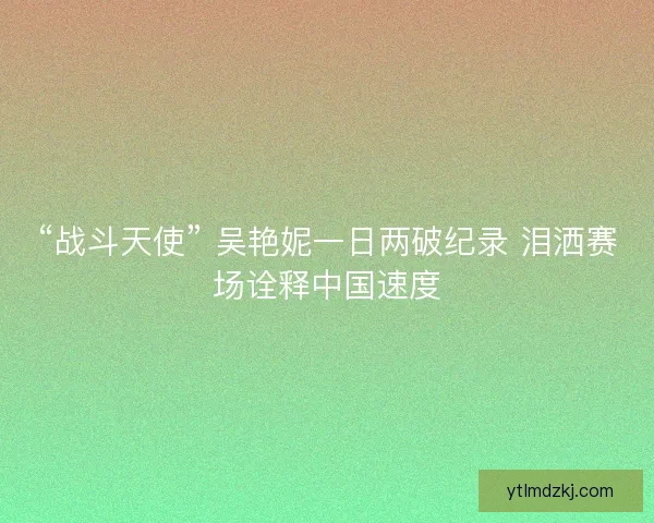 “战斗天使” 吴艳妮一日两破纪录 泪洒赛场诠释中国速度
