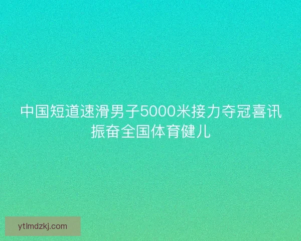 中国短道速滑男子5000米接力夺冠喜讯振奋全国体育健儿