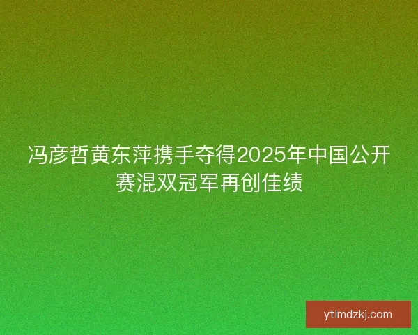 冯彦哲黄东萍携手夺得2025年中国公开赛混双冠军再创佳绩