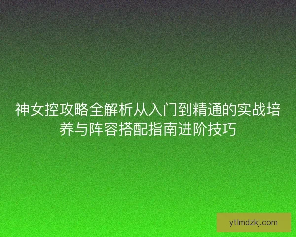 神女控攻略全解析从入门到精通的实战培养与阵容搭配指南进阶技巧