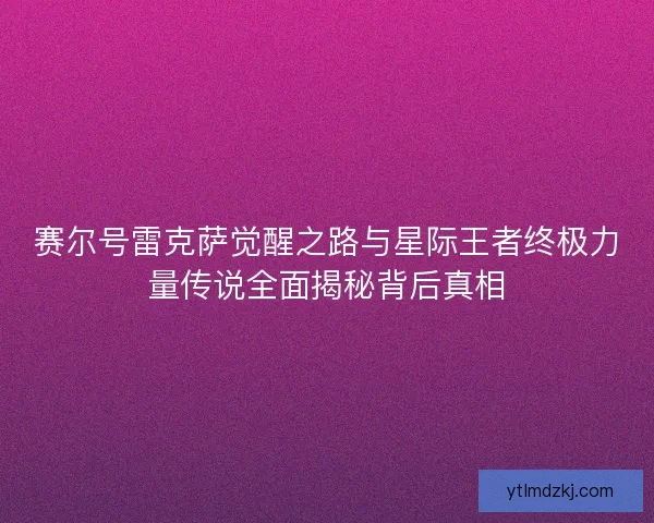 赛尔号雷克萨觉醒之路与星际王者终极力量传说全面揭秘背后真相 赛尔号雷克萨觉醒之路与星际王者终极力量传说全面揭秘背后真相